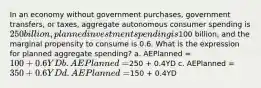 In an economy without government purchases, government transfers, or taxes, aggregate autonomous consumer spending is 250 billion, planned investment spending is100 billion, and the marginal propensity to consume is 0.6. What is the expression for planned aggregate spending? a. AEPlanned = 100 + 0.6YD b. AEPlanned =250 + 0.4YD c. AEPlanned = 350 + 0.6YD d. AEPlanned =150 + 0.4YD