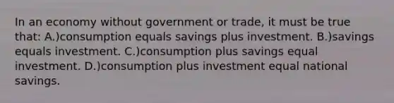 In an economy without government or trade, it must be true that: A.)consumption equals savings plus investment. B.)savings equals investment. C.)consumption plus savings equal investment. D.)consumption plus investment equal national savings.