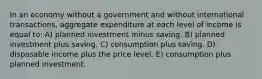 In an economy without a government and without international transactions, aggregate expenditure at each level of income is equal to: A) planned investment minus saving. B) planned investment plus saving. C) consumption plus saving. D) disposable income plus the price level. E) consumption plus planned investment.