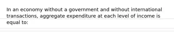 In an economy without a government and without international transactions, aggregate expenditure at each level of income is equal to: