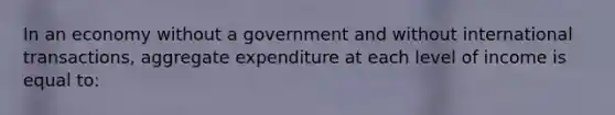 In an economy without a government and without international transactions, aggregate expenditure at each level of income is equal to:​