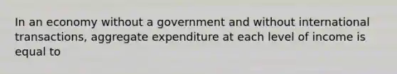 In an economy without a government and without international transactions, aggregate expenditure at each level of income is equal to