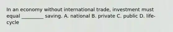 In an economy without international trade, investment must equal _________ saving. A. national B. private C. public D. life-cycle