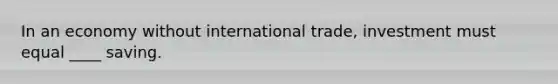 In an economy without international trade, investment must equal ____ saving.