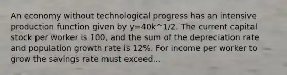 An economy without technological progress has an intensive production function given by y=40k^1/2. The current capital stock per worker is 100, and the sum of the depreciation rate and population growth rate is 12%. For income per worker to grow the savings rate must exceed...