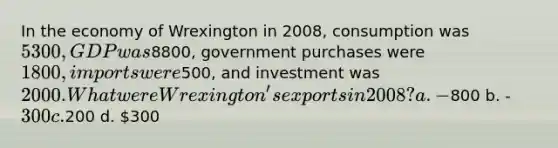 In the economy of Wrexington in 2008, consumption was 5300, GDP was8800, government purchases were 1800, imports were500, and investment was 2000. What were Wrexington's exports in 2008? a. -800 b. -300 c.200 d. 300