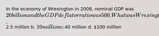 In the economy of Wrexington in 2008, nominal GDP was 20 billion and the GDP deflator ratio was 500. What was Wrexington's real GDP in 2008? a.2.5 million b. 10 million c.40 million d. 100 million