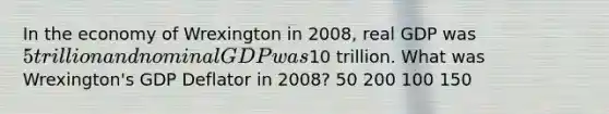 In the economy of Wrexington in 2008, real GDP was 5 trillion and nominal GDP was10 trillion. What was Wrexington's GDP Deflator in 2008? 50 200 100 150