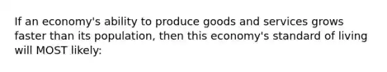 If an economy's ability to produce goods and services grows faster than its population, then this economy's standard of living will MOST likely: