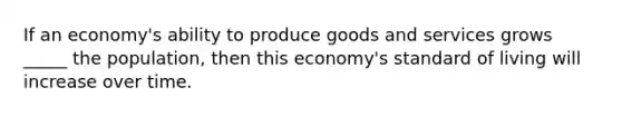 If an economy's ability to produce goods and services grows _____ the population, then this economy's standard of living will increase over time.