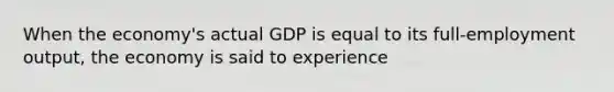 When the economy's actual GDP is equal to its full-employment output, the economy is said to experience