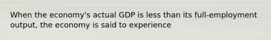 When the economy's actual GDP is less than its full-employment output, the economy is said to experience