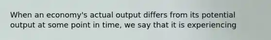 When an economy's actual output differs from its potential output at some point in time, we say that it is experiencing