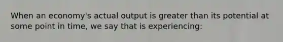 When an economy's actual output is greater than its potential at some point in time, we say that is experiencing: