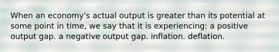 When an economy's actual output is greater than its potential at some point in time, we say that it is experiencing: a positive output gap. a negative output gap. inflation. deflation.