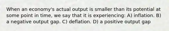 When an economy's actual output is smaller than its potential at some point in time, we say that it is experiencing: A) inflation. B) a negative output gap. C) deflation. D) a positive output gap