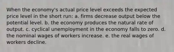 ​When the economy's actual price level exceeds the expected price level in the short run: a. ​firms decrease output below the potential level. b. ​the economy produces the natural rate of output. c. ​cyclical unemployment in the economy falls to zero. d. ​the nominal wages of workers increase. e. ​the real wages of workers decline.