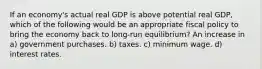 If an economy's actual real GDP is above potential real GDP, which of the following would be an appropriate fiscal policy to bring the economy back to long-run equilibrium? An increase in a) government purchases. b) taxes. c) minimum wage. d) interest rates.