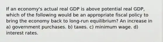 If an economy's actual real GDP is above potential real GDP, which of the following would be an appropriate <a href='https://www.questionai.com/knowledge/kPTgdbKdvz-fiscal-policy' class='anchor-knowledge'>fiscal policy</a> to bring the economy back to long-run equilibrium? An increase in a) government purchases. b) taxes. c) minimum wage. d) interest rates.