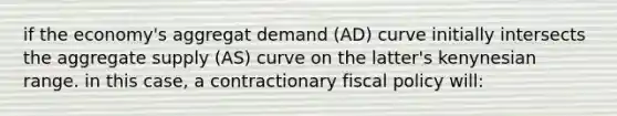 if the economy's aggregat demand (AD) curve initially intersects the aggregate supply (AS) curve on the latter's kenynesian range. in this case, a contractionary fiscal policy will: