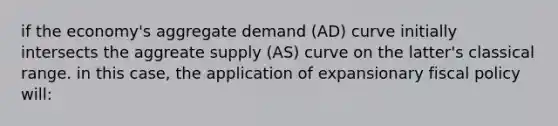 if the economy's aggregate demand (AD) curve initially intersects the aggreate supply (AS) curve on the latter's classical range. in this case, the application of expansionary fiscal policy will: