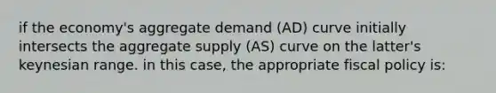 if the economy's aggregate demand (AD) curve initially intersects the aggregate supply (AS) curve on the latter's keynesian range. in this case, the appropriate fiscal policy is: