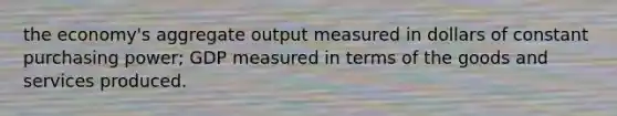 the economy's aggregate output measured in dollars of constant purchasing power; GDP measured in terms of the goods and services produced.