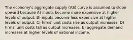 The economy's aggregate supply (AS) curve is assumed to slope upward because A) inputs become more expensive at higher levels of output. B) inputs become less expensive at higher levels of output. C) firms' unit costs rise as output increases. D) firms' unit costs fall as output increases. E) aggregate demand increases at higher levels of national income.