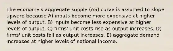 The economy's aggregate supply (AS) curve is assumed to slope upward because A) inputs become more expensive at higher levels of output. B) inputs become less expensive at higher levels of output. C) firms' unit costs rise as output increases. D) firms' unit costs fall as output increases. E) aggregate demand increases at higher levels of national income.