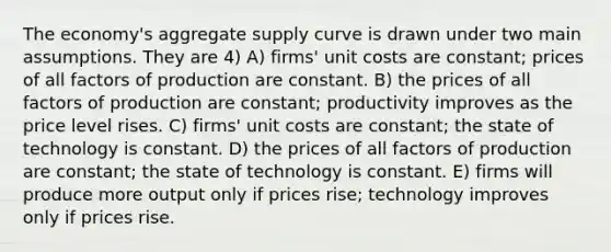 The economy's aggregate supply curve is drawn under two main assumptions. They are 4) A) firms' unit costs are constant; prices of all factors of production are constant. B) the prices of all factors of production are constant; productivity improves as the price level rises. C) firms' unit costs are constant; the state of technology is constant. D) the prices of all factors of production are constant; the state of technology is constant. E) firms will produce more output only if prices rise; technology improves only if prices rise.