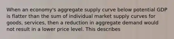 When an economy's aggregate supply curve below potential GDP is flatter than the sum of individual market supply curves for goods, services, then a reduction in aggregate demand would not result in a lower price level. This describes