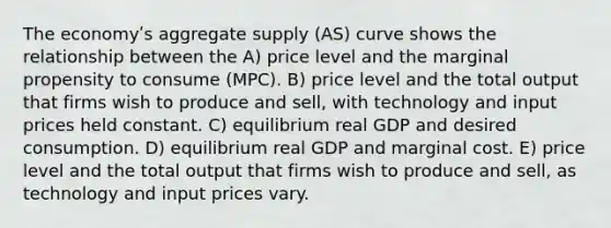 The economyʹs aggregate supply (AS) curve shows the relationship between the A) price level and the marginal propensity to consume (MPC). B) price level and the total output that firms wish to produce and sell, with technology and input prices held constant. C) equilibrium real GDP and desired consumption. D) equilibrium real GDP and marginal cost. E) price level and the total output that firms wish to produce and sell, as technology and input prices vary.