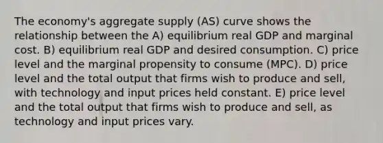 The economy's aggregate supply (AS) curve shows the relationship between the A) equilibrium real GDP and marginal cost. B) equilibrium real GDP and desired consumption. C) price level and the marginal propensity to consume (MPC). D) price level and the total output that firms wish to produce and sell, with technology and input prices held constant. E) price level and the total output that firms wish to produce and sell, as technology and input prices vary.