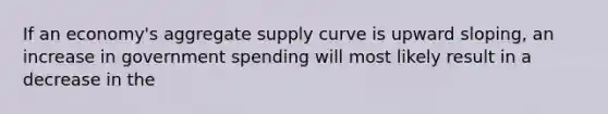 If an economy's aggregate supply curve is upward sloping, an increase in government spending will most likely result in a decrease in the