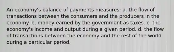 An economy's balance of payments measures: a. the flow of transactions between the consumers and the producers in the economy. b. money earned by the government as taxes. c. the economy's income and output during a given period. d. the flow of transactions between the economy and the rest of the world during a particular period.