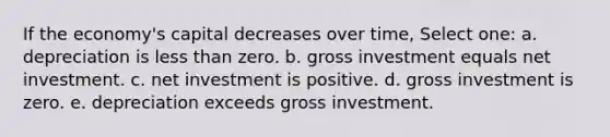 If the economy's capital decreases over time, Select one: a. depreciation is less than zero. b. gross investment equals net investment. c. net investment is positive. d. gross investment is zero. e. depreciation exceeds gross investment.