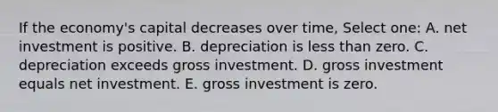 If the economy's capital decreases over time, Select one: A. net investment is positive. B. depreciation is <a href='https://www.questionai.com/knowledge/k7BtlYpAMX-less-than' class='anchor-knowledge'>less than</a> zero. C. depreciation exceeds gross investment. D. gross investment equals net investment. E. gross investment is zero.