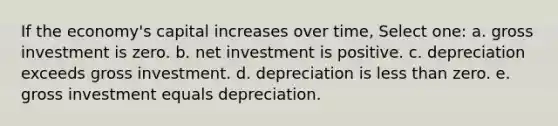 If the economy's capital increases over time, Select one: a. gross investment is zero. b. net investment is positive. c. depreciation exceeds gross investment. d. depreciation is less than zero. e. gross investment equals depreciation.