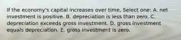 If the economy's capital increases over time, Select one: A. net investment is positive. B. depreciation is less than zero. C. depreciation exceeds gross investment. D. gross investment equals depreciation. E. gross investment is zero.