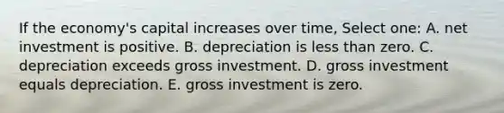 If the economy's capital increases over time, Select one: A. net investment is positive. B. depreciation is less than zero. C. depreciation exceeds gross investment. D. gross investment equals depreciation. E. gross investment is zero.