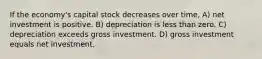 If the economy's capital stock decreases over time, A) net investment is positive. B) depreciation is less than zero. C) depreciation exceeds gross investment. D) gross investment equals net investment.