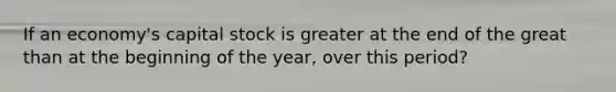 If an economy's capital stock is greater at the end of the great than at the beginning of the year, over this period?