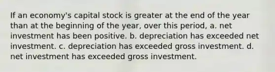 If an economy's capital stock is greater at the end of the year than at the beginning of the year, over this period, a. net investment has been positive. b. depreciation has exceeded net investment. c. depreciation has exceeded gross investment. d. net investment has exceeded gross investment.