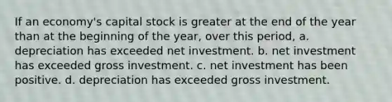 If an economy's capital stock is greater at the end of the year than at the beginning of the year, over this period, a. depreciation has exceeded net investment. b. net investment has exceeded gross investment. c. net investment has been positive. d. depreciation has exceeded gross investment.