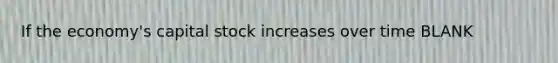 If the economy's capital stock increases over time BLANK