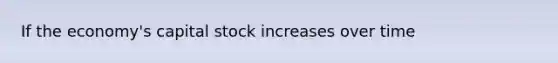 If the economy's capital stock increases over time