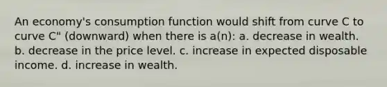 An economy's consumption function would shift from curve C to curve C" (downward) when there is a(n): a. decrease in wealth. b. decrease in the price level. c. increase in expected disposable income. d. increase in wealth.