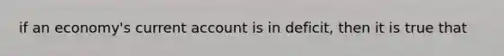 if an economy's current account is in deficit, then it is true that