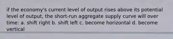 if the economy's current level of output rises above its potential level of output, the short-run aggregate supply curve will over time: a. shift right b. shift left c. become horizontal d. become vertical