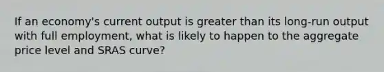 If an economy's current output is <a href='https://www.questionai.com/knowledge/ktgHnBD4o3-greater-than' class='anchor-knowledge'>greater than</a> its long-run output with full employment, what is likely to happen to the aggregate price level and SRAS curve?